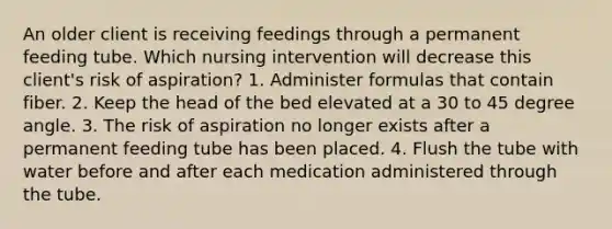 An older client is receiving feedings through a permanent feeding tube. Which nursing intervention will decrease this client's risk of aspiration? 1. Administer formulas that contain fiber. 2. Keep the head of the bed elevated at a 30 to 45 degree angle. 3. The risk of aspiration no longer exists after a permanent feeding tube has been placed. 4. Flush the tube with water before and after each medication administered through the tube.