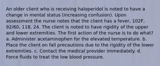 An older client who is receiving haloperidol is noted to have a change in mental status (increasing confusion). Upon assessment the nurse notes that the client has a fever, 102F, 92/60, 118, 24. The client is noted to have rigidity of the upper and lower extremities. The first action of the nurse is to do what? a. Administer acetaminophen for the elevated temperature. b. Place the client on fall precautions due to the rigidity of the lower extremities. c. Contact the medical provider immediately. d. Force fluids to treat the low blood pressure.