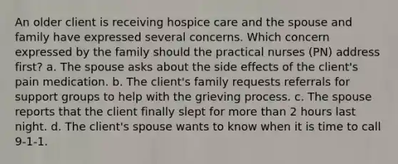 An older client is receiving hospice care and the spouse and family have expressed several concerns. Which concern expressed by the family should the practical nurses (PN) address first? a. The spouse asks about the side effects of the client's pain medication. b. The client's family requests referrals for support groups to help with the grieving process. c. The spouse reports that the client finally slept for <a href='https://www.questionai.com/knowledge/keWHlEPx42-more-than' class='anchor-knowledge'>more than</a> 2 hours last night. d. The client's spouse wants to know when it is time to call 9-1-1.