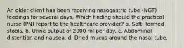 An older client has been receiving nasogastric tube (NGT) feedings for several days. Which finding should the practical nurse (PN) report to the healthcare provider? a. Soft, formed stools. b. Urine output of 2000 ml per day. c. Abdominal distention and nausea. d. Dried mucus around the nasal tube.