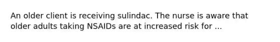 An older client is receiving sulindac. The nurse is aware that older adults taking NSAIDs are at increased risk for ...