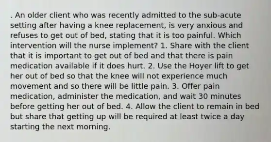 . An older client who was recently admitted to the sub-acute setting after having a knee replacement, is very anxious and refuses to get out of bed, stating that it is too painful. Which intervention will the nurse implement? 1. Share with the client that it is important to get out of bed and that there is pain medication available if it does hurt. 2. Use the Hoyer lift to get her out of bed so that the knee will not experience much movement and so there will be little pain. 3. Offer pain medication, administer the medication, and wait 30 minutes before getting her out of bed. 4. Allow the client to remain in bed but share that getting up will be required at least twice a day starting the next morning.