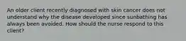 An older client recently diagnosed with skin cancer does not understand why the disease developed since sunbathing has always been avoided. How should the nurse respond to this client?