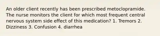 An older client recently has been prescribed metoclopramide. The nurse monitors the client for which most frequent central nervous system side effect of this medication? 1. Tremors 2. Dizziness 3. Confusion 4. diarrhea