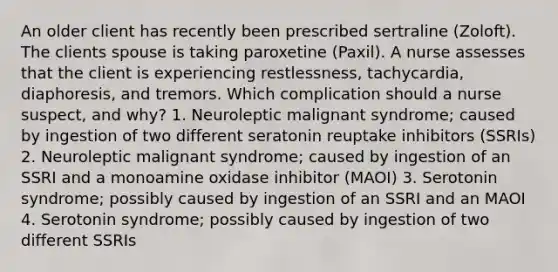 An older client has recently been prescribed sertraline (Zoloft). The clients spouse is taking paroxetine (Paxil). A nurse assesses that the client is experiencing restlessness, tachycardia, diaphoresis, and tremors. Which complication should a nurse suspect, and why? 1. Neuroleptic malignant syndrome; caused by ingestion of two different seratonin reuptake inhibitors (SSRIs) 2. Neuroleptic malignant syndrome; caused by ingestion of an SSRI and a monoamine oxidase inhibitor (MAOI) 3. Serotonin syndrome; possibly caused by ingestion of an SSRI and an MAOI 4. Serotonin syndrome; possibly caused by ingestion of two different SSRIs