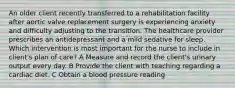 An older client recently transferred to a rehabilitation facility after aortic valve replacement surgery is experiencing anxiety and difficulty adjusting to the transition. The healthcare provider prescribes an antidepressant and a mild sedative for sleep. Which intervention is most important for the nurse to include in client's plan of care? A Measure and record the client's urinary output every day. B Provide the client with teaching regarding a cardiac diet. C Obtain a blood pressure reading