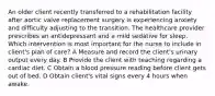 An older client recently transferred to a rehabilitation facility after aortic valve replacement surgery is experiencing anxiety and difficulty adjusting to the transition. The healthcare provider prescribes an antidepressant and a mild sedative for sleep. Which intervention is most important for the nurse to include in client's plan of care? A Measure and record the client's urinary output every day. B Provide the client with teaching regarding a cardiac diet. C Obtain a blood pressure reading before client gets out of bed. D Obtain client's vital signs every 4 hours when awake.