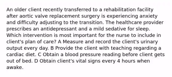 An older client recently transferred to a rehabilitation facility after aortic valve replacement surgery is experiencing anxiety and difficulty adjusting to the transition. The healthcare provider prescribes an antidepressant and a mild sedative for sleep. Which intervention is most important for the nurse to include in client's plan of care? A Measure and record the client's urinary output every day. B Provide the client with teaching regarding a cardiac diet. C Obtain a blood pressure reading before client gets out of bed. D Obtain client's vital signs every 4 hours when awake.