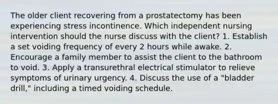 The older client recovering from a prostatectomy has been experiencing stress incontinence. Which independent nursing intervention should the nurse discuss with the client? 1. Establish a set voiding frequency of every 2 hours while awake. 2. Encourage a family member to assist the client to the bathroom to void. 3. Apply a transurethral electrical stimulator to relieve symptoms of urinary urgency. 4. Discuss the use of a "bladder drill," including a timed voiding schedule.