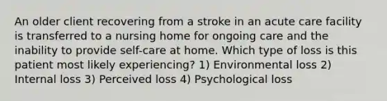 An older client recovering from a stroke in an acute care facility is transferred to a nursing home for ongoing care and the inability to provide self-care at home. Which type of loss is this patient most likely experiencing? 1) Environmental loss 2) Internal loss 3) Perceived loss 4) Psychological loss