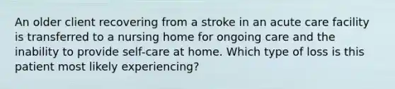 An older client recovering from a stroke in an acute care facility is transferred to a nursing home for ongoing care and the inability to provide self-care at home. Which type of loss is this patient most likely experiencing?