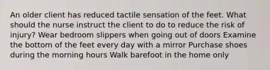 An older client has reduced tactile sensation of the feet. What should the nurse instruct the client to do to reduce the risk of injury? Wear bedroom slippers when going out of doors Examine the bottom of the feet every day with a mirror Purchase shoes during the morning hours Walk barefoot in the home only