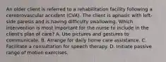 An older client is referred to a rehabilitation facility following a cerebrovascular accident (CVA). The client is aphasic with left-side paresis and is having difficulty swallowing. Which intervention is most important for the nurse to include in the client's plan of care? A. Use pictures and gestures to communicate. B. Arrange for daily home care assistance. C. Facilitate a consultation for speech therapy. D. Initiate passive range of motion exercises.