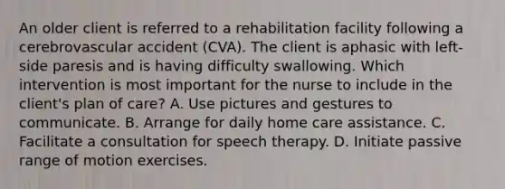 An older client is referred to a rehabilitation facility following a cerebrovascular accident (CVA). The client is aphasic with left-side paresis and is having difficulty swallowing. Which intervention is most important for the nurse to include in the client's plan of care? A. Use pictures and gestures to communicate. B. Arrange for daily home care assistance. C. Facilitate a consultation for speech therapy. D. Initiate passive range of motion exercises.