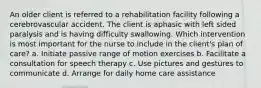 An older client is referred to a rehabilitation facility following a cerebrovascular accident. The client is aphasic with left sided paralysis and is having difficulty swallowing. Which intervention is most important for the nurse to include in the client's plan of care? a. Initiate passive range of motion exercises b. Facilitate a consultation for speech therapy c. Use pictures and gestures to communicate d. Arrange for daily home care assistance