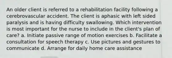 An older client is referred to a rehabilitation facility following a cerebrovascular accident. The client is aphasic with left sided paralysis and is having difficulty swallowing. Which intervention is most important for the nurse to include in the client's plan of care? a. Initiate passive range of motion exercises b. Facilitate a consultation for speech therapy c. Use pictures and gestures to communicate d. Arrange for daily home care assistance