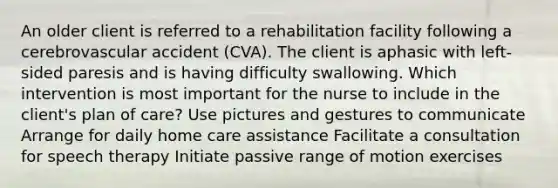 An older client is referred to a rehabilitation facility following a cerebrovascular accident (CVA). The client is aphasic with left-sided paresis and is having difficulty swallowing. Which intervention is most important for the nurse to include in the client's plan of care? Use pictures and gestures to communicate Arrange for daily home care assistance Facilitate a consultation for speech therapy Initiate passive range of motion exercises