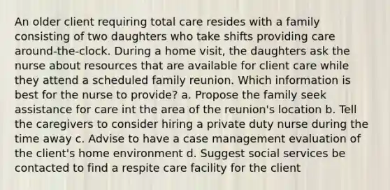 An older client requiring total care resides with a family consisting of two daughters who take shifts providing care around-the-clock. During a home visit, the daughters ask the nurse about resources that are available for client care while they attend a scheduled family reunion. Which information is best for the nurse to provide? a. Propose the family seek assistance for care int the area of the reunion's location b. Tell the caregivers to consider hiring a private duty nurse during the time away c. Advise to have a case management evaluation of the client's home environment d. Suggest social services be contacted to find a respite care facility for the client