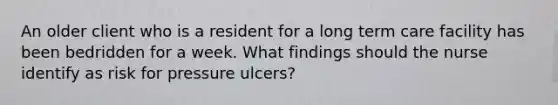 An older client who is a resident for a long term care facility has been bedridden for a week. What findings should the nurse identify as risk for pressure ulcers?