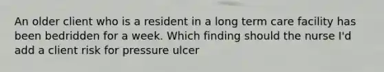 An older client who is a resident in a long term care facility has been bedridden for a week. Which finding should the nurse I'd add a client risk for pressure ulcer