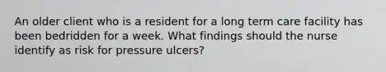 An older client who is a resident for a long term care facility has been bedridden for a week. What findings should the nurse identify as risk for pressure ulcers?