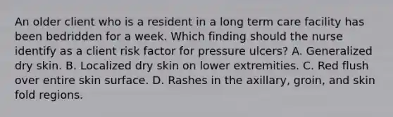 An older client who is a resident in a long term care facility has been bedridden for a week. Which finding should the nurse identify as a client risk factor for pressure ulcers? A. Generalized dry skin. B. Localized dry skin on lower extremities. C. Red flush over entire skin surface. D. Rashes in the axillary, groin, and skin fold regions.