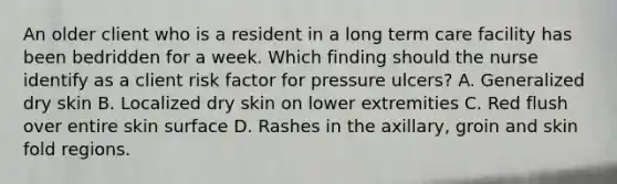 An older client who is a resident in a long term care facility has been bedridden for a week. Which finding should the nurse identify as a client risk factor for pressure ulcers? A. Generalized dry skin B. Localized dry skin on lower extremities C. Red flush over entire skin surface D. Rashes in the axillary, groin and skin fold regions.