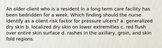 An older client who is a resident in a long term care facility has been bedridden for a week. Which finding should the nurse identify as a client risk factor for pressure ulcers? a. generalized dry skin b. localized dry skin on lower extremities c. red flush over entire skin surface d. rashes in the axillary, groin, and skin fold regions