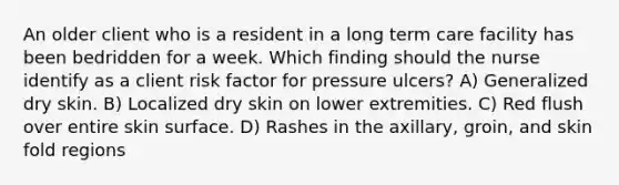 An older client who is a resident in a long term care facility has been bedridden for a week. Which finding should the nurse identify as a client risk factor for pressure ulcers? A) Generalized dry skin. B) Localized dry skin on lower extremities. C) Red flush over entire skin surface. D) Rashes in the axillary, groin, and skin fold regions