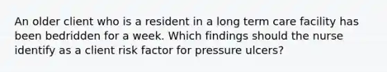 An older client who is a resident in a long term care facility has been bedridden for a week. Which findings should the nurse identify as a client risk factor for pressure ulcers?