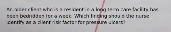 An older client who is a resident in a long term care facility has been bedridden for a week. Which finding should the nurse identify as a client risk factor for pressure ulcers?