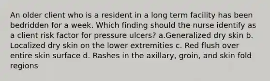 An older client who is a resident in a long term facility has been bedridden for a week. Which finding should the nurse identify as a client risk factor for pressure ulcers? a.Generalized dry skin b. Localized dry skin on the lower extremities c. Red flush over entire skin surface d. Rashes in the axillary, groin, and skin fold regions