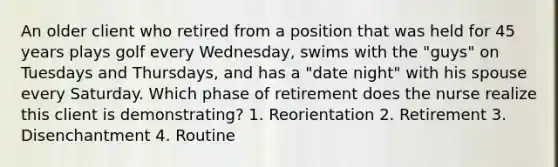 An older client who retired from a position that was held for 45 years plays golf every Wednesday, swims with the "guys" on Tuesdays and Thursdays, and has a "date night" with his spouse every Saturday. Which phase of retirement does the nurse realize this client is demonstrating? 1. Reorientation 2. Retirement 3. Disenchantment 4. Routine