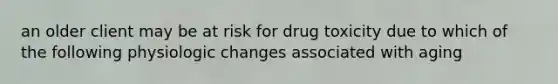 an older client may be at risk for drug toxicity due to which of the following physiologic changes associated with aging