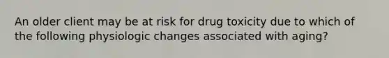 An older client may be at risk for drug toxicity due to which of the following physiologic changes associated with aging?