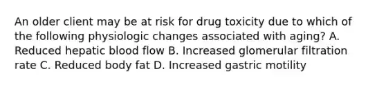 An older client may be at risk for drug toxicity due to which of the following physiologic changes associated with aging? A. Reduced hepatic blood flow B. Increased glomerular filtration rate C. Reduced body fat D. Increased gastric motility