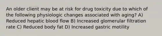 An older client may be at risk for drug toxicity due to which of the following physiologic changes associated with aging? A) Reduced hepatic blood flow B) Increased glomerular filtration rate C) Reduced body fat D) Increased gastric motility