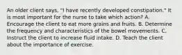 An older client says, "I have recently developed constipation." It is most important for the nurse to take which action? A. Encourage the client to eat more grains and fruits. B. Determine the frequency and characteristics of the bowel movements. C. Instruct the client to increase fluid intake. D. Teach the client about the importance of exercise.