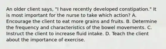 An older client says, "I have recently developed constipation." It is most important for the nurse to take which action? A. Encourage the client to eat more grains and fruits. B. Determine the frequency and characteristics of the bowel movements. C. Instruct the client to increase fluid intake. D. Teach the client about the importance of exercise.