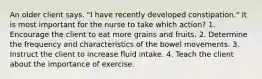 An older client says. "I have recently developed constipation." It is most important for the nurse to take which action? 1. Encourage the client to eat more grains and fruits. 2. Determine the frequency and characteristics of the bowel movements. 3. Instruct the client to increase fluid intake. 4. Teach the client about the importance of exercise.