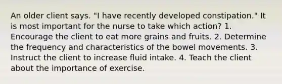 An older client says. "I have recently developed constipation." It is most important for the nurse to take which action? 1. Encourage the client to eat more grains and fruits. 2. Determine the frequency and characteristics of the bowel movements. 3. Instruct the client to increase fluid intake. 4. Teach the client about the importance of exercise.