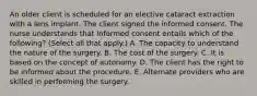 An older client is scheduled for an elective cataract extraction with a lens implant. The client signed the informed consent. The nurse understands that informed consent entails which of the following? (Select all that apply.) A. The capacity to understand the nature of the surgery. B. The cost of the surgery. C. It is based on the concept of autonomy. D. The client has the right to be informed about the procedure. E. Alternate providers who are skilled in performing the surgery.