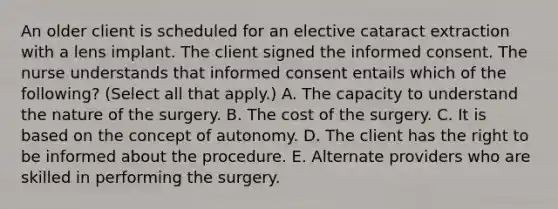 An older client is scheduled for an elective cataract extraction with a lens implant. The client signed the informed consent. The nurse understands that informed consent entails which of the following? (Select all that apply.) A. The capacity to understand the nature of the surgery. B. The cost of the surgery. C. It is based on the concept of autonomy. D. The client has the right to be informed about the procedure. E. Alternate providers who are skilled in performing the surgery.