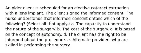 An older client is scheduled for an elective cataract extraction with a lens implant. The client signed the informed consent. The nurse understands that informed consent entails which of the following? (Select all that apply.) a. The capacity to understand the nature of the surgery. b. The cost of the surgery. c. It is based on the concept of autonomy. d. The client has the right to be informed about the procedure. e. Alternate providers who are skilled in performing the surgery.