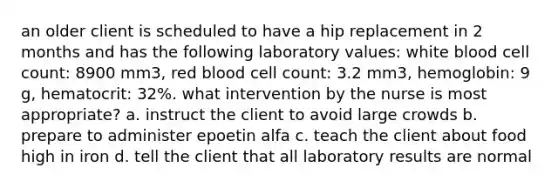 an older client is scheduled to have a hip replacement in 2 months and has the following laboratory values: white blood cell count: 8900 mm3, red blood cell count: 3.2 mm3, hemoglobin: 9 g, hematocrit: 32%. what intervention by the nurse is most appropriate? a. instruct the client to avoid large crowds b. prepare to administer epoetin alfa c. teach the client about food high in iron d. tell the client that all laboratory results are normal