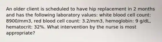 An older client is scheduled to have hip replacement in 2 months and has the following laboratory values: white blood cell count: 8900/mm3, red blood cell count: 3.2/mm3, hemoglobin: 9 g/dL, hematocrit: 32%. What intervention by the nurse is most appropriate?