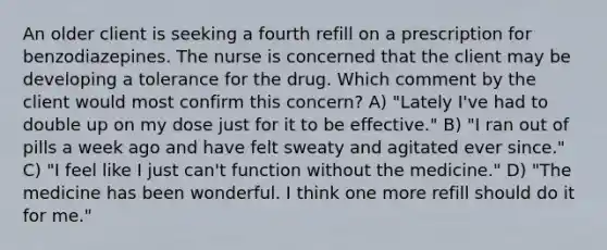 An older client is seeking a fourth refill on a prescription for benzodiazepines. The nurse is concerned that the client may be developing a tolerance for the drug. Which comment by the client would most confirm this concern? A) "Lately I've had to double up on my dose just for it to be effective." B) "I ran out of pills a week ago and have felt sweaty and agitated ever since." C) "I feel like I just can't function without the medicine." D) "The medicine has been wonderful. I think one more refill should do it for me."