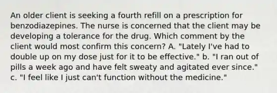 An older client is seeking a fourth refill on a prescription for benzodiazepines. The nurse is concerned that the client may be developing a tolerance for the drug. Which comment by the client would most confirm this concern? A. "Lately I've had to double up on my dose just for it to be effective." b. "I ran out of pills a week ago and have felt sweaty and agitated ever since." c. "I feel like I just can't function without the medicine."