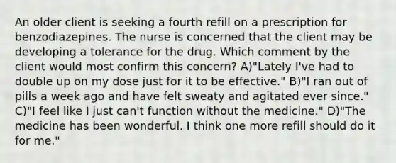 An older client is seeking a fourth refill on a prescription for benzodiazepines. The nurse is concerned that the client may be developing a tolerance for the drug. Which comment by the client would most confirm this concern? A)"Lately I've had to double up on my dose just for it to be effective." B)"I ran out of pills a week ago and have felt sweaty and agitated ever since." C)"I feel like I just can't function without the medicine." D)"The medicine has been wonderful. I think one more refill should do it for me."