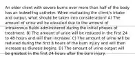 An older client with severe burns over more than half of the body has an indwelling catheter. When evaluating the client's intake and output, what should be taken into consideration? A) The amount of urine will be elevated due to the amount of intravenous fluids administered during the initial phases of treatment. B) The amount of urine will be reduced in the first 24 to 48 hours and will then increase. C) The amount of urine will be reduced during the first 8 hours of the burn injury and will then increase as diuresis begins. D) The amount of urine output will be greatest in the first 24 hours after the burn injury.